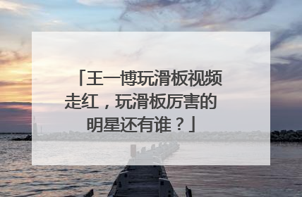 王一博玩滑板视频走红，玩滑板厉害的明星还有谁？