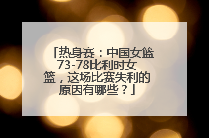 热身赛：中国女篮73-78比利时女篮，这场比赛失利的原因有哪些？