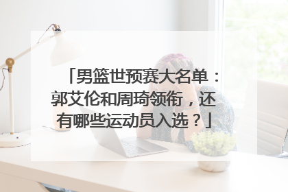 男篮世预赛大名单：郭艾伦和周琦领衔，还有哪些运动员入选？