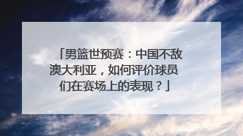 男篮世预赛：中国不敌澳大利亚，如何评价球员们在赛场上的表现？