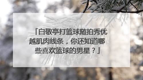 白敬亭打篮球随拍秀优越肌肉线条，你还知道哪些喜欢篮球的男星？