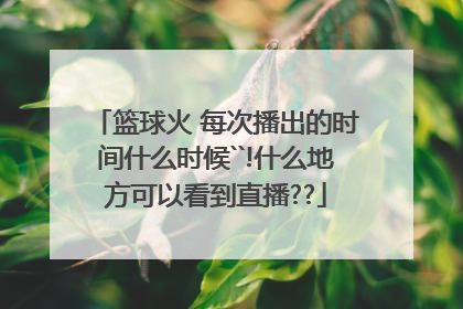 篮球火 每次播出的时间什么时候``!什么地方可以看到直播??