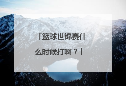 篮球世锦赛什么时候打啊？