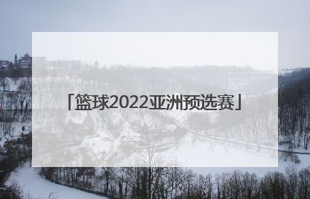 「篮球2022亚洲预选赛」篮球世界杯2022亚洲预选赛赛程