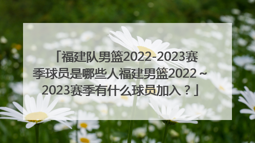 福建队男篮2022-2023赛季球员是哪些人福建男篮2022～2023赛季有什么球员加入？