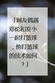 网友偶遇邓伦和发小一起打篮球，他打篮球的技术如何？