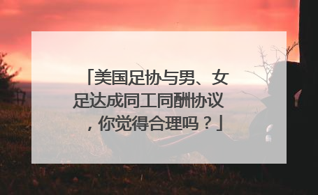 美国足协与男、女足达成同工同酬协议，你觉得合理吗？