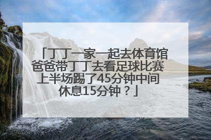 丁丁一家一起去体育馆爸爸带丁丁去看足球比赛上半场踢了45分钟中间休息15分钟？