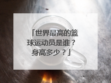 世界最高的篮球运动员是谁？身高多少？