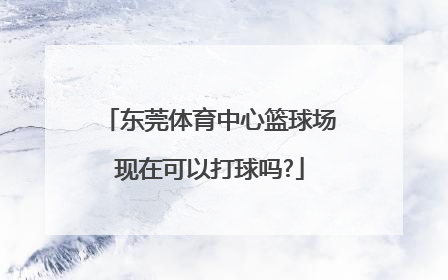 东莞体育中心篮球场现在可以打球吗?