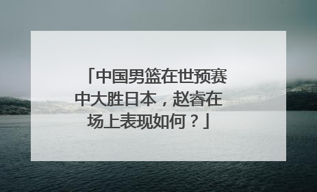 中国男篮在世预赛中大胜日本，赵睿在场上表现如何？