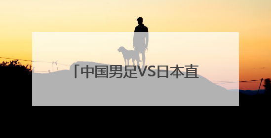 中国男足VS日本直播 中国男足对日本直播 男足大运会中国VS日本现场直播