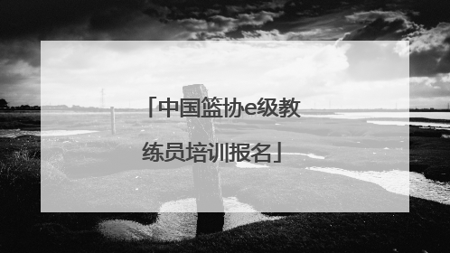 「中国篮协e级教练员培训报名」中国篮协e级教练员培训报名表