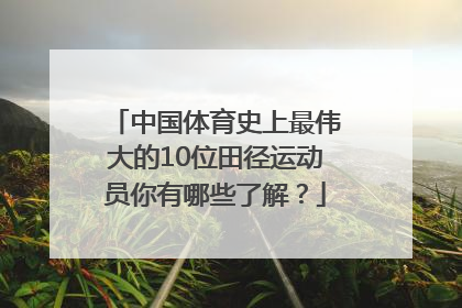 中国体育史上最伟大的10位田径运动员你有哪些了解？