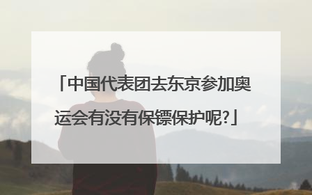 中国代表团去东京参加奥运会有没有保镖保护呢?