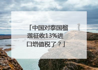 中国对泰国榴莲征收13%进口增值税了？