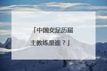 中国女足历届主教练是谁？