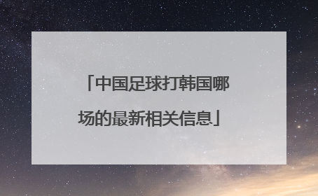 中国足球打韩国哪场的最新相关信息