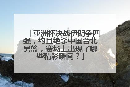 亚洲杯决战伊朗争四强，约旦绝杀中国台北男篮，赛场上出现了哪些精彩瞬间？