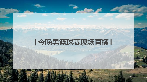 「今晚男篮球赛现场直播」现场直播中国男子篮球赛今晚几点开始