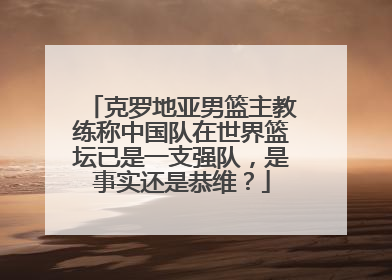 克罗地亚男篮主教练称中国队在世界篮坛已是一支强队，是事实还是恭维？