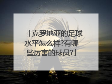 克罗地亚的足球水平怎么样?有哪些厉害的球员?