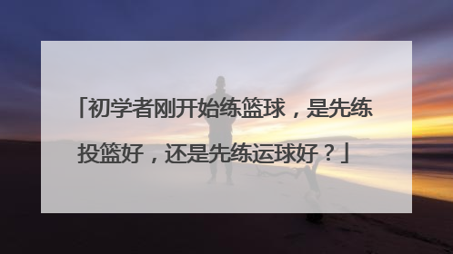 初学者刚开始练篮球，是先练投篮好，还是先练运球好？