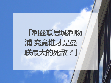 利兹联曼城利物浦 究竟谁才是曼联最大的死敌？