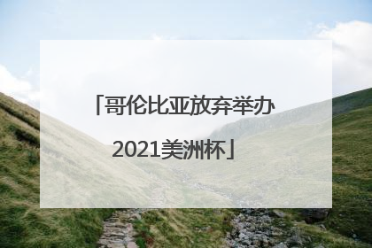 「哥伦比亚放弃举办2021美洲杯」2021美洲杯半决赛阿根廷哥伦比亚