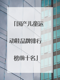 「国产儿童运动鞋品牌排行榜前十名」国产运动鞋品牌质量排行榜