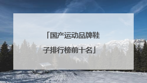 「国产运动品牌鞋子排行榜前十名」世界品牌运动鞋子排行榜前十名