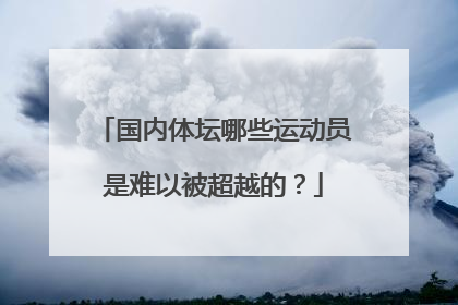 国内体坛哪些运动员是难以被超越的？