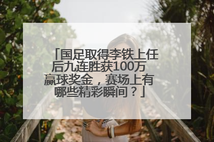 国足取得李铁上任后九连胜获100万赢球奖金，赛场上有哪些精彩瞬间？