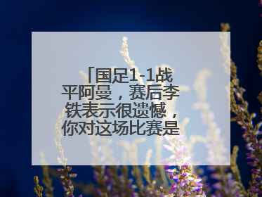 国足1-1战平阿曼，赛后李铁表示很遗憾，你对这场比赛是如何评价的？