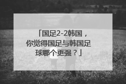 国足2-2韩国，你觉得国足与韩国足球哪个更强？