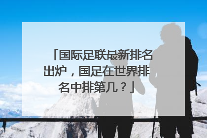 国际足联最新排名出炉，国足在世界排名中排第几？