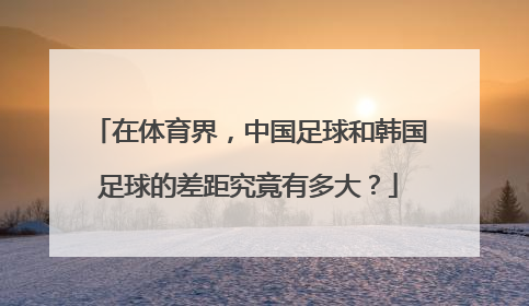 在体育界，中国足球和韩国足球的差距究竟有多大？