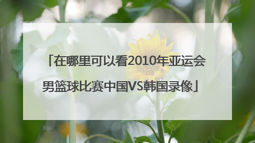 在哪里可以看2010年亚运会男篮球比赛中国VS韩国录像