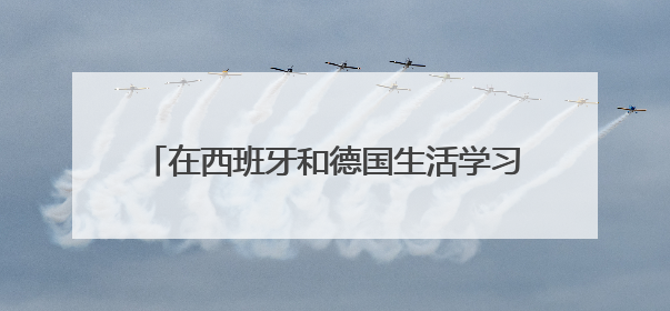 在西班牙和德国生活学习的真实感受，西班牙德国留学找工作对比是什么？