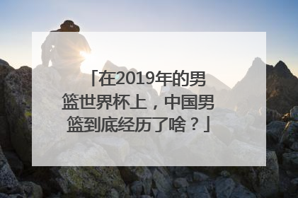 在2019年的男篮世界杯上，中国男篮到底经历了啥？