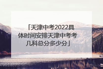 天津中考2022具体时间安排天津中考考几科总分多少分
