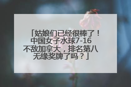 姑娘们已经很棒了！中国女子水球7-16不敌加拿大，排名第八无缘奖牌了吗？