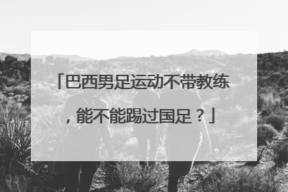 巴西男足运动不带教练，能不能踢过国足？