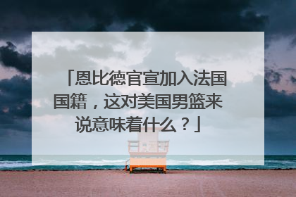 恩比德官宣加入法国国籍，这对美国男篮来说意味着什么？