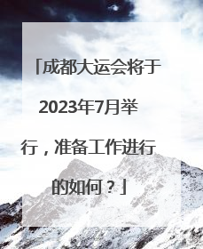 成都大运会将于2023年7月举行，准备工作进行的如何？