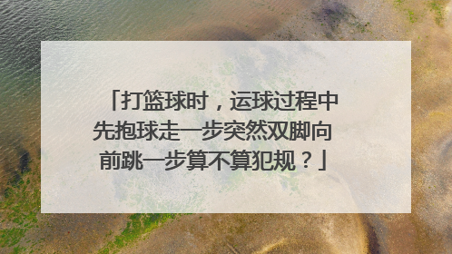 打篮球时，运球过程中先抱球走一步突然双脚向前跳一步算不算犯规？