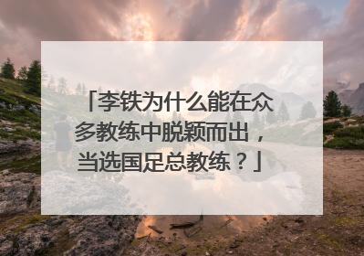 李铁为什么能在众多教练中脱颖而出，当选国足总教练？