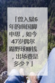 曾入狱6年的前国脚申思，如今47岁偶尔踢野球赚钱，出场费是多少？