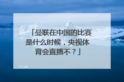 曼联在中国的比赛是什么时候，央视体育会直播不？