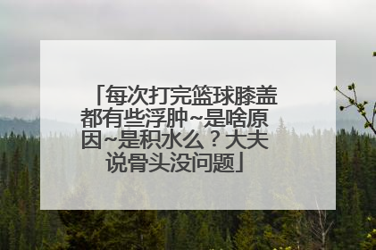 每次打完篮球膝盖都有些浮肿~是啥原因~是积水么？大夫说骨头没问题